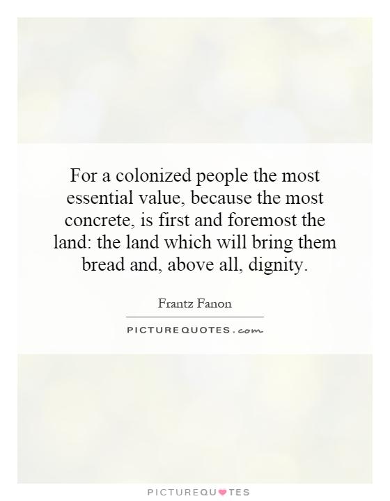For a colonized people the most essential value, because the most concrete, is first and foremost the land: the land which will bring them bread and, above all, dignity Picture Quote #1