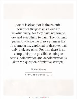 And it is clear that in the colonial countries the peasants alone are revolutionary, for they have nothing to lose and everything to gain. The starving peasant, outside the class system is the first among the exploited to discover that only violence pays. For him there is no compromise, no possible coming to terms; colonization and decolonization is simply a question of relative strength Picture Quote #1