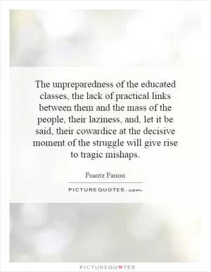 The unpreparedness of the educated classes, the lack of practical links between them and the mass of the people, their laziness, and, let it be said, their cowardice at the decisive moment of the struggle will give rise to tragic mishaps Picture Quote #1