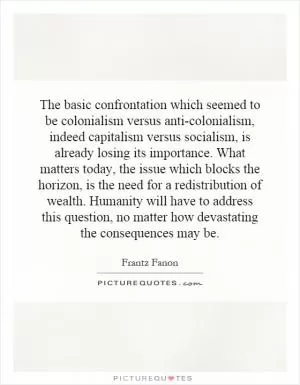 The basic confrontation which seemed to be colonialism versus anti-colonialism, indeed capitalism versus socialism, is already losing its importance. What matters today, the issue which blocks the horizon, is the need for a redistribution of wealth. Humanity will have to address this question, no matter how devastating the consequences may be Picture Quote #1