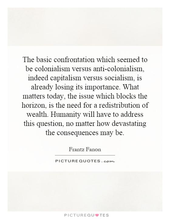 The basic confrontation which seemed to be colonialism versus anti-colonialism, indeed capitalism versus socialism, is already losing its importance. What matters today, the issue which blocks the horizon, is the need for a redistribution of wealth. Humanity will have to address this question, no matter how devastating the consequences may be Picture Quote #1