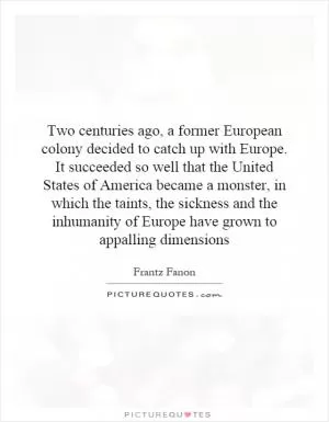 Two centuries ago, a former European colony decided to catch up with Europe. It succeeded so well that the United States of America became a monster, in which the taints, the sickness and the inhumanity of Europe have grown to appalling dimensions Picture Quote #1