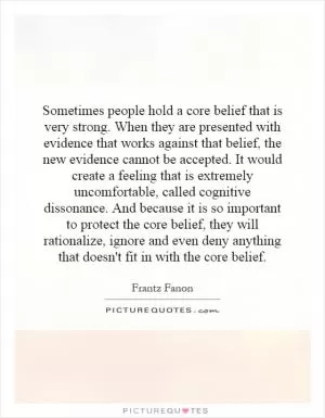 Sometimes people hold a core belief that is very strong. When they are presented with evidence that works against that belief, the new evidence cannot be accepted. It would create a feeling that is extremely uncomfortable, called cognitive dissonance. And because it is so important to protect the core belief, they will rationalize, ignore and even deny anything that doesn't fit in with the core belief Picture Quote #1