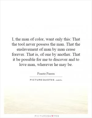 I, the man of color, want only this: That the tool never possess the man. That the enslavement of man by man cease forever. That is, of one by another. That it be possible for me to discover and to love man, wherever he may be Picture Quote #1