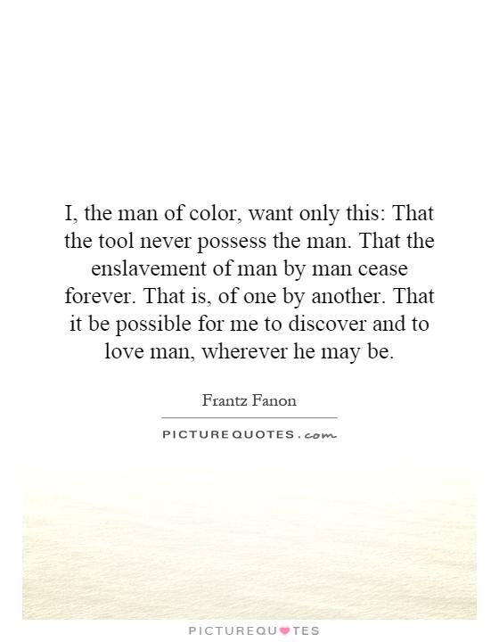 I, the man of color, want only this: That the tool never possess the man. That the enslavement of man by man cease forever. That is, of one by another. That it be possible for me to discover and to love man, wherever he may be Picture Quote #1