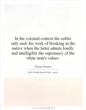 In the colonial context the settler only ends his work of breaking in the native when the latter admits loudly and intelligibly the supremacy of the white man's values Picture Quote #1
