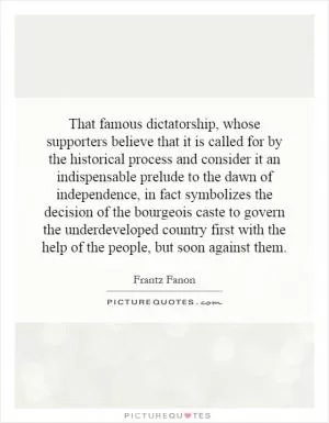 That famous dictatorship, whose supporters believe that it is called for by the historical process and consider it an indispensable prelude to the dawn of independence, in fact symbolizes the decision of the bourgeois caste to govern the underdeveloped country first with the help of the people, but soon against them Picture Quote #1