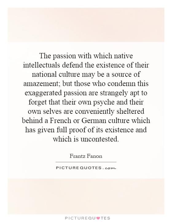 The passion with which native intellectuals defend the existence of their national culture may be a source of amazement; but those who condemn this exaggerated passion are strangely apt to forget that their own psyche and their own selves are conveniently sheltered behind a French or German culture which has given full proof of its existence and which is uncontested Picture Quote #1