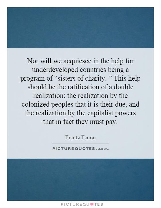 Nor will we acquiesce in the help for underdeveloped countries being a program of “sisters of charity. ” This help should be the ratification of a double realization: the realization by the colonized peoples that it is their due, and the realization by the capitalist powers that in fact they must pay Picture Quote #1
