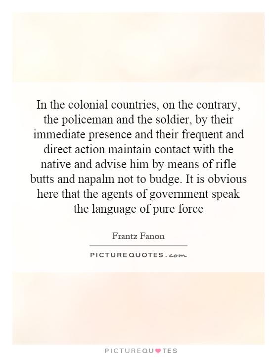 In the colonial countries, on the contrary, the policeman and the soldier, by their immediate presence and their frequent and direct action maintain contact with the native and advise him by means of rifle butts and napalm not to budge. It is obvious here that the agents of government speak the language of pure force Picture Quote #1