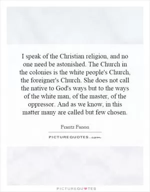 I speak of the Christian religion, and no one need be astonished. The Church in the colonies is the white people's Church, the foreigner's Church. She does not call the native to God's ways but to the ways of the white man, of the master, of the oppressor. And as we know, in this matter many are called but few chosen Picture Quote #1