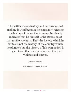 The settler makes history and is conscious of making it. And because he constantly refers to the history of his mother country, he clearly indicates that he himself is the extension of that mother-country. Thus the history which he writes is not the history of the country which he plunders but the history of his own nation in regard to all that she skims off, all that she violates and starves Picture Quote #1