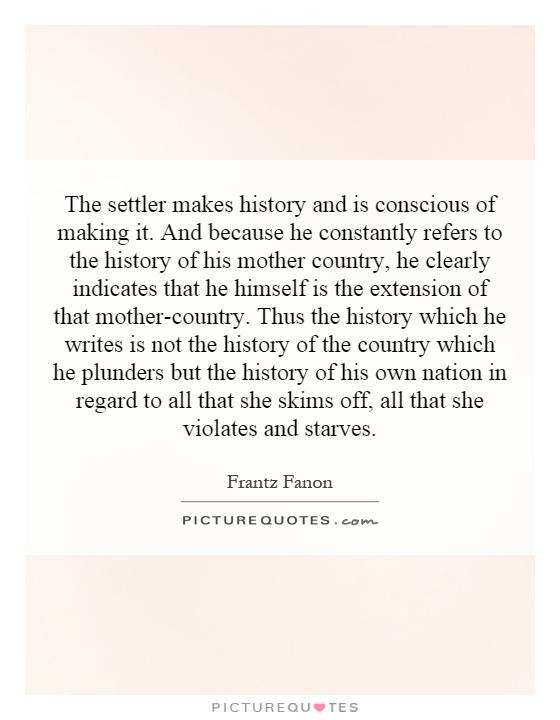 The settler makes history and is conscious of making it. And because he constantly refers to the history of his mother country, he clearly indicates that he himself is the extension of that mother-country. Thus the history which he writes is not the history of the country which he plunders but the history of his own nation in regard to all that she skims off, all that she violates and starves Picture Quote #1