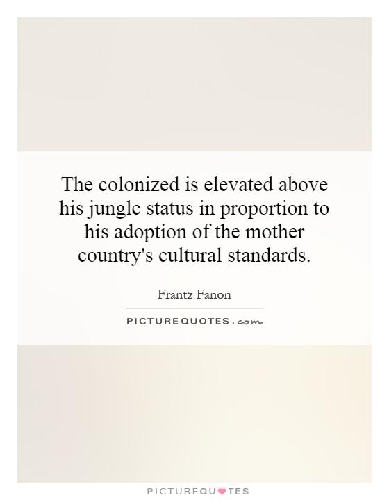 The colonized is elevated above his jungle status in proportion to his adoption of the mother country's cultural standards Picture Quote #1