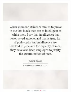 When someone strives and strains to prove to me that black men are as intelligent as white men, I say that intelligence has never saved anyone; and that is true, for, if philosophy and intelligence are invoked to proclaim the equality of men, they have also been employed to justify the extermination of men Picture Quote #1