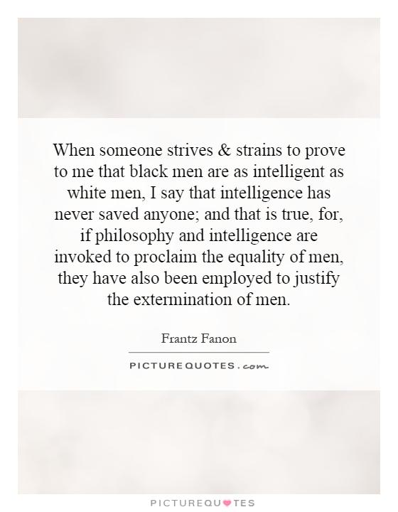 When someone strives and strains to prove to me that black men are as intelligent as white men, I say that intelligence has never saved anyone; and that is true, for, if philosophy and intelligence are invoked to proclaim the equality of men, they have also been employed to justify the extermination of men Picture Quote #1