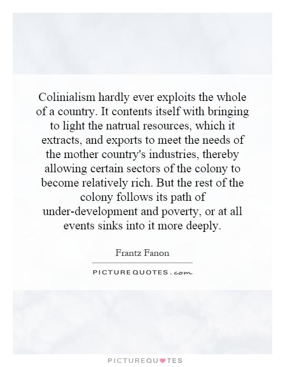 Colinialism hardly ever exploits the whole of a country. It contents itself with bringing to light the natrual resources, which it extracts, and exports to meet the needs of the mother country's industries, thereby allowing certain sectors of the colony to become relatively rich. But the rest of the colony follows its path of under-development and poverty, or at all events sinks into it more deeply Picture Quote #1