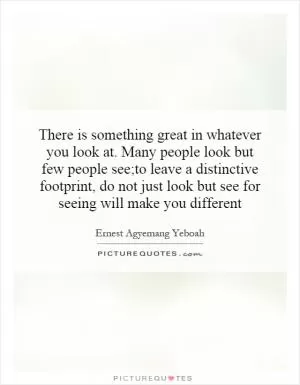 There is something great in whatever you look at. Many people look but few people see;to leave a distinctive footprint, do not just look but see for seeing will make you different Picture Quote #1