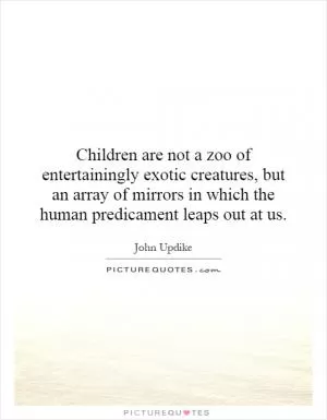 Children are not a zoo of entertainingly exotic creatures, but an array of mirrors in which the human predicament leaps out at us Picture Quote #1