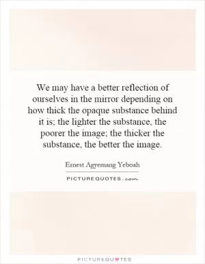 We may have a better reflection of ourselves in the mirror depending on how thick the opaque substance behind it is; the lighter the substance, the poorer the image; the thicker the substance, the better the image Picture Quote #1