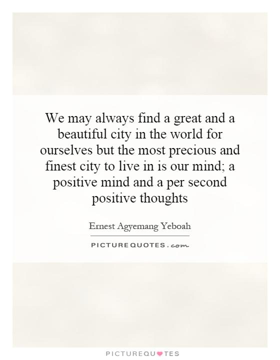 We may always find a great and a beautiful city in the world for ourselves but the most precious and finest city to live in is our mind; a positive mind and a per second positive thoughts Picture Quote #1