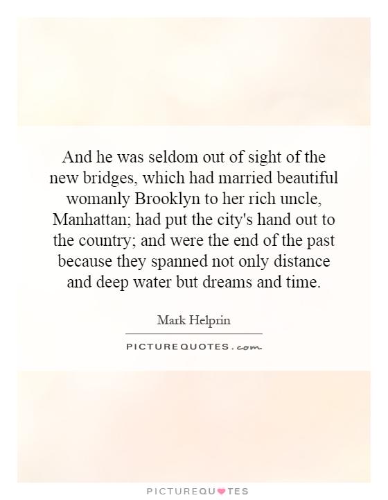 And he was seldom out of sight of the new bridges, which had married beautiful womanly Brooklyn to her rich uncle, Manhattan; had put the city's hand out to the country; and were the end of the past because they spanned not only distance and deep water but dreams and time Picture Quote #1