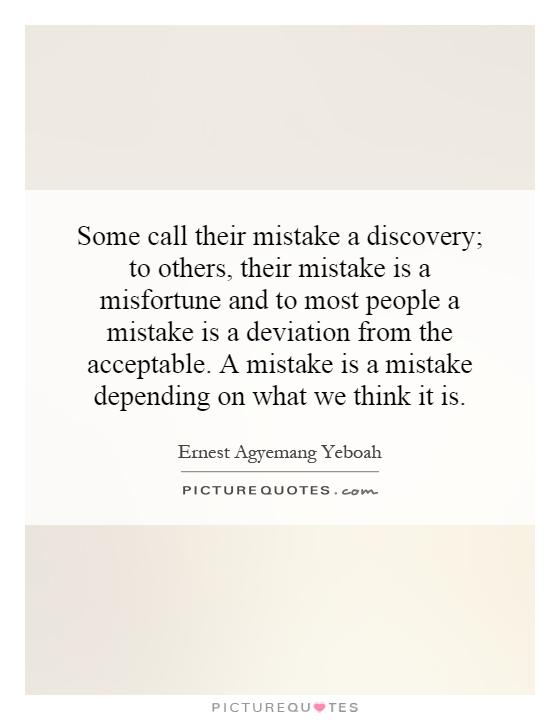 Some call their mistake a discovery; to others, their mistake is a misfortune and to most people a mistake is a deviation from the acceptable. A mistake is a mistake depending on what we think it is Picture Quote #1