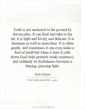 Truth is not anchored to the ground by driven piles. It can float and take to the air; it is light and lovely and delicate. It is feminine as well as masculine. It is often gentle, and sometimes it can even make a fool of itself-but when it does it calls down God (who protects weak creatures), and suddenly its foolishness becomes a blazing, piercing light Picture Quote #1