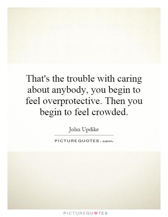 That's the trouble with caring about anybody, you begin to feel overprotective. Then you begin to feel crowded Picture Quote #1