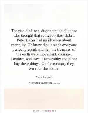 The rich died, too, disappointing all those who thought that somehow they didn't. Peter Lakes had no illusions about mortality. He knew that it made everyone perfectly equal, and that the treasures of the earth were movement, courage, laughter, and love. The wealthy could not buy these things. On the contrary they were for the taking Picture Quote #1