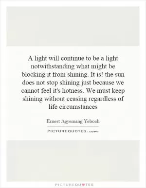 A light will continue to be a light notwithstanding what might be blocking it from shining. It is! the sun does not stop shining just because we cannot feel it's hotness. We must keep shining without ceasing regardless of life circumstances Picture Quote #1