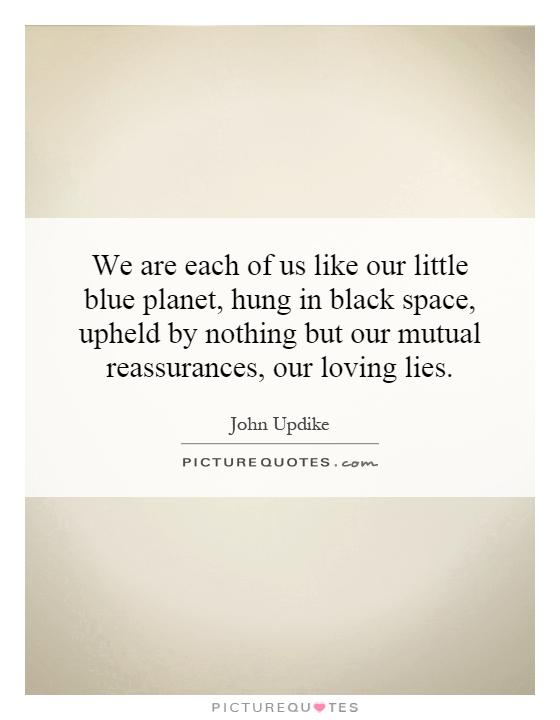 We are each of us like our little blue planet, hung in black space, upheld by nothing but our mutual reassurances, our loving lies Picture Quote #1