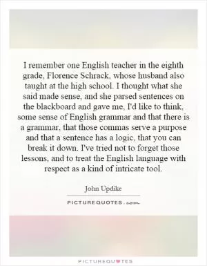 I remember one English teacher in the eighth grade, Florence Schrack, whose husband also taught at the high school. I thought what she said made sense, and she parsed sentences on the blackboard and gave me, I'd like to think, some sense of English grammar and that there is a grammar, that those commas serve a purpose and that a sentence has a logic, that you can break it down. I've tried not to forget those lessons, and to treat the English language with respect as a kind of intricate tool Picture Quote #1
