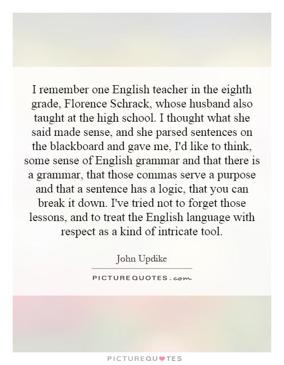 I remember one English teacher in the eighth grade, Florence Schrack, whose husband also taught at the high school. I thought what she said made sense, and she parsed sentences on the blackboard and gave me, I'd like to think, some sense of English grammar and that there is a grammar, that those commas serve a purpose and that a sentence has a logic, that you can break it down. I've tried not to forget those lessons, and to treat the English language with respect as a kind of intricate tool Picture Quote #1