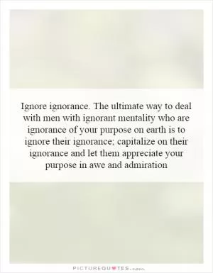 Ignore ignorance. The ultimate way to deal with men with ignorant mentality who are ignorance of your purpose on earth is to ignore their ignorance; capitalize on their ignorance and let them appreciate your purpose in awe and admiration Picture Quote #1