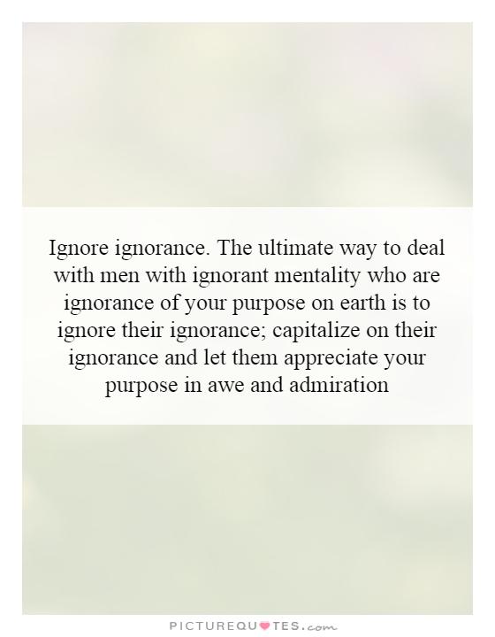 Ignore ignorance. The ultimate way to deal with men with ignorant mentality who are ignorance of your purpose on earth is to ignore their ignorance; capitalize on their ignorance and let them appreciate your purpose in awe and admiration Picture Quote #1