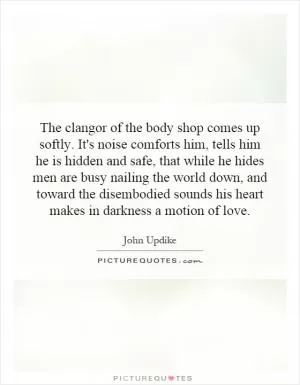 The clangor of the body shop comes up softly. It's noise comforts him, tells him he is hidden and safe, that while he hides men are busy nailing the world down, and toward the disembodied sounds his heart makes in darkness a motion of love Picture Quote #1