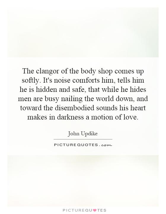 The clangor of the body shop comes up softly. It's noise comforts him, tells him he is hidden and safe, that while he hides men are busy nailing the world down, and toward the disembodied sounds his heart makes in darkness a motion of love Picture Quote #1