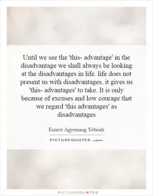 Until we see the 'this- advantage' in the disadvantage we shall always be looking at the disadvantages in life. life does not present us with disadvantages, it gives us 'this- advantages' to take. It is only because of excuses and low courage that we regard 'this advantages' as disadvantages Picture Quote #1