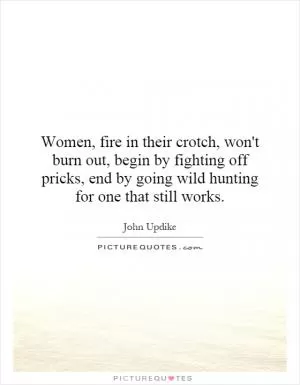 Women, fire in their crotch, won't burn out, begin by fighting off pricks, end by going wild hunting for one that still works Picture Quote #1