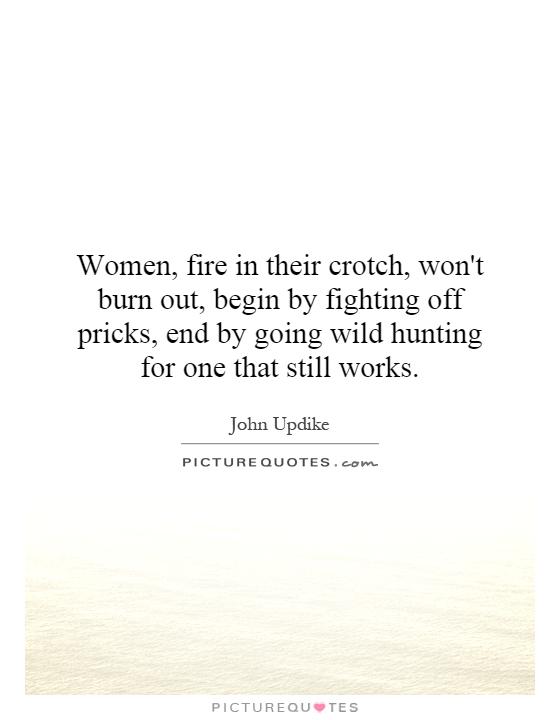 Women, fire in their crotch, won't burn out, begin by fighting off pricks, end by going wild hunting for one that still works Picture Quote #1