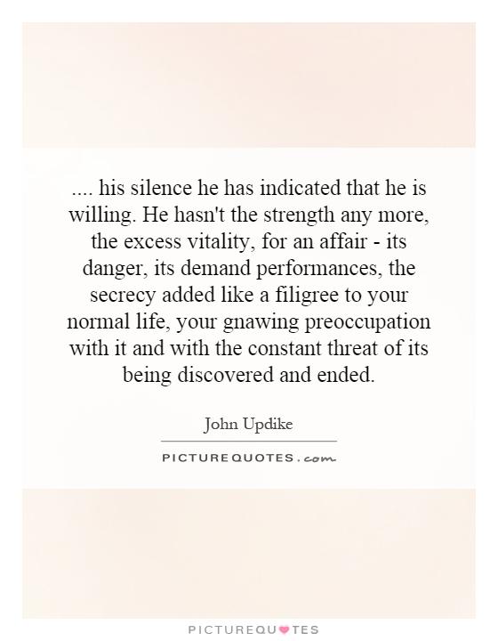 .... his silence he has indicated that he is willing. He hasn't the strength any more, the excess vitality, for an affair - its danger, its demand performances, the secrecy added like a filigree to your normal life, your gnawing preoccupation with it and with the constant threat of its being discovered and ended Picture Quote #1