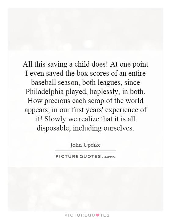 All this saving a child does! At one point I even saved the box scores of an entire baseball season, both leagues, since Philadelphia played, haplessly, in both. How precious each scrap of the world appears, in our first years' experience of it! Slowly we realize that it is all disposable, including ourselves Picture Quote #1