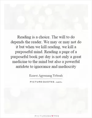 Reading is a choice. The will to do depends the reader. We may or may not do it but when we kill reading, we kill a purposeful mind. Reading a page of a purposeful book per day is not only a great medicine to the mind but also a powerful antidote to ignorance and mediocrity Picture Quote #1