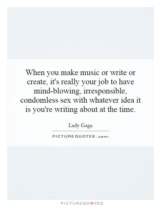 When you make music or write or create, it's really your job to have mind-blowing, irresponsible, condomless sex with whatever idea it is you're writing about at the time Picture Quote #1
