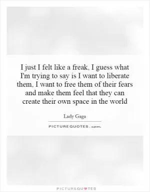 I just I felt like a freak, I guess what I'm trying to say is I want to liberate them, I want to free them of their fears and make them feel that they can create their own space in the world Picture Quote #1