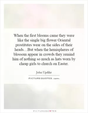 When the first blooms came they were like the single big flower Oriental prostitutes wear on the sides of their heads…But when the hemispheres of blossom appear in crowds they remind him of nothing so much as hats worn by cheap girls to church on Easter Picture Quote #1