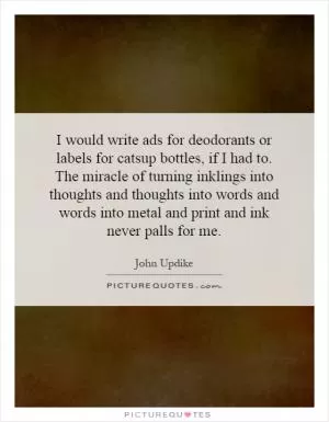 I would write ads for deodorants or labels for catsup bottles, if I had to. The miracle of turning inklings into thoughts and thoughts into words and words into metal and print and ink never palls for me Picture Quote #1