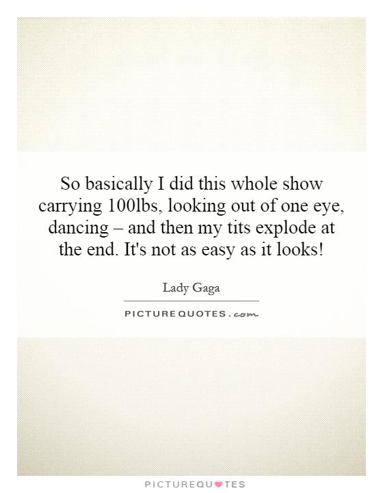 So basically I did this whole show carrying 100lbs, looking out of one eye, dancing – and then my tits explode at the end. It's not as easy as it looks! Picture Quote #1