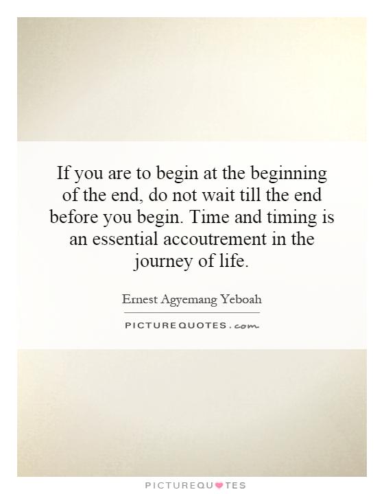 If you are to begin at the beginning of the end, do not wait till the end before you begin. Time and timing is an essential accoutrement in the journey of life Picture Quote #1